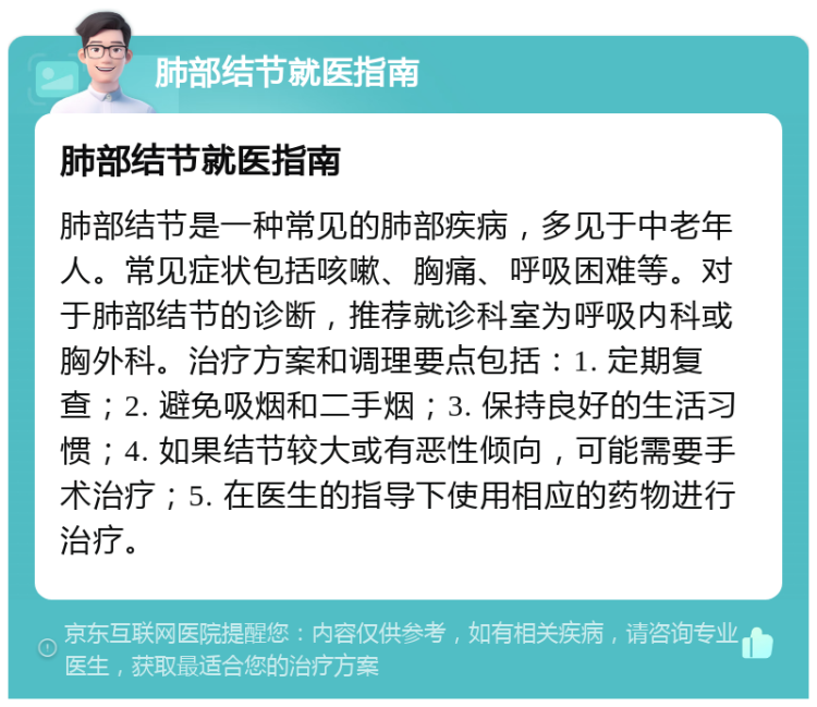 肺部结节就医指南 肺部结节就医指南 肺部结节是一种常见的肺部疾病，多见于中老年人。常见症状包括咳嗽、胸痛、呼吸困难等。对于肺部结节的诊断，推荐就诊科室为呼吸内科或胸外科。治疗方案和调理要点包括：1. 定期复查；2. 避免吸烟和二手烟；3. 保持良好的生活习惯；4. 如果结节较大或有恶性倾向，可能需要手术治疗；5. 在医生的指导下使用相应的药物进行治疗。