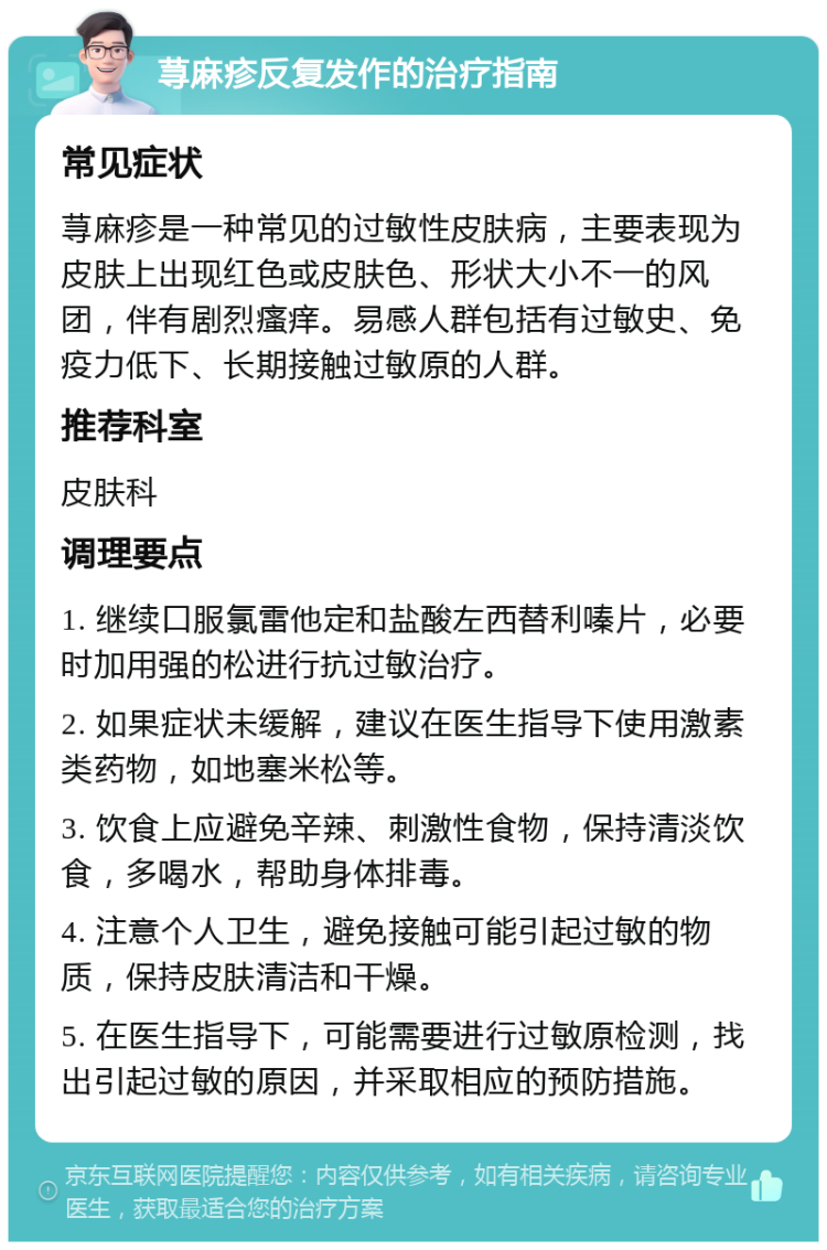 荨麻疹反复发作的治疗指南 常见症状 荨麻疹是一种常见的过敏性皮肤病，主要表现为皮肤上出现红色或皮肤色、形状大小不一的风团，伴有剧烈瘙痒。易感人群包括有过敏史、免疫力低下、长期接触过敏原的人群。 推荐科室 皮肤科 调理要点 1. 继续口服氯雷他定和盐酸左西替利嗪片，必要时加用强的松进行抗过敏治疗。 2. 如果症状未缓解，建议在医生指导下使用激素类药物，如地塞米松等。 3. 饮食上应避免辛辣、刺激性食物，保持清淡饮食，多喝水，帮助身体排毒。 4. 注意个人卫生，避免接触可能引起过敏的物质，保持皮肤清洁和干燥。 5. 在医生指导下，可能需要进行过敏原检测，找出引起过敏的原因，并采取相应的预防措施。