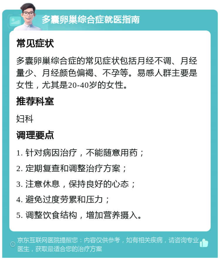 多囊卵巢综合症就医指南 常见症状 多囊卵巢综合症的常见症状包括月经不调、月经量少、月经颜色偏褐、不孕等。易感人群主要是女性，尤其是20-40岁的女性。 推荐科室 妇科 调理要点 1. 针对病因治疗，不能随意用药； 2. 定期复查和调整治疗方案； 3. 注意休息，保持良好的心态； 4. 避免过度劳累和压力； 5. 调整饮食结构，增加营养摄入。