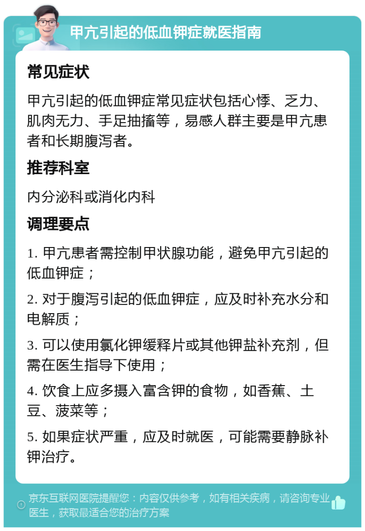 甲亢引起的低血钾症就医指南 常见症状 甲亢引起的低血钾症常见症状包括心悸、乏力、肌肉无力、手足抽搐等，易感人群主要是甲亢患者和长期腹泻者。 推荐科室 内分泌科或消化内科 调理要点 1. 甲亢患者需控制甲状腺功能，避免甲亢引起的低血钾症； 2. 对于腹泻引起的低血钾症，应及时补充水分和电解质； 3. 可以使用氯化钾缓释片或其他钾盐补充剂，但需在医生指导下使用； 4. 饮食上应多摄入富含钾的食物，如香蕉、土豆、菠菜等； 5. 如果症状严重，应及时就医，可能需要静脉补钾治疗。