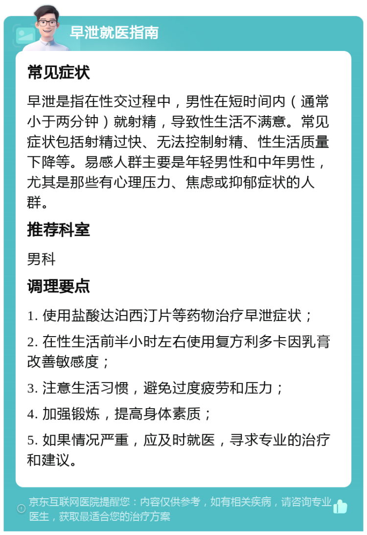 早泄就医指南 常见症状 早泄是指在性交过程中，男性在短时间内（通常小于两分钟）就射精，导致性生活不满意。常见症状包括射精过快、无法控制射精、性生活质量下降等。易感人群主要是年轻男性和中年男性，尤其是那些有心理压力、焦虑或抑郁症状的人群。 推荐科室 男科 调理要点 1. 使用盐酸达泊西汀片等药物治疗早泄症状； 2. 在性生活前半小时左右使用复方利多卡因乳膏改善敏感度； 3. 注意生活习惯，避免过度疲劳和压力； 4. 加强锻炼，提高身体素质； 5. 如果情况严重，应及时就医，寻求专业的治疗和建议。