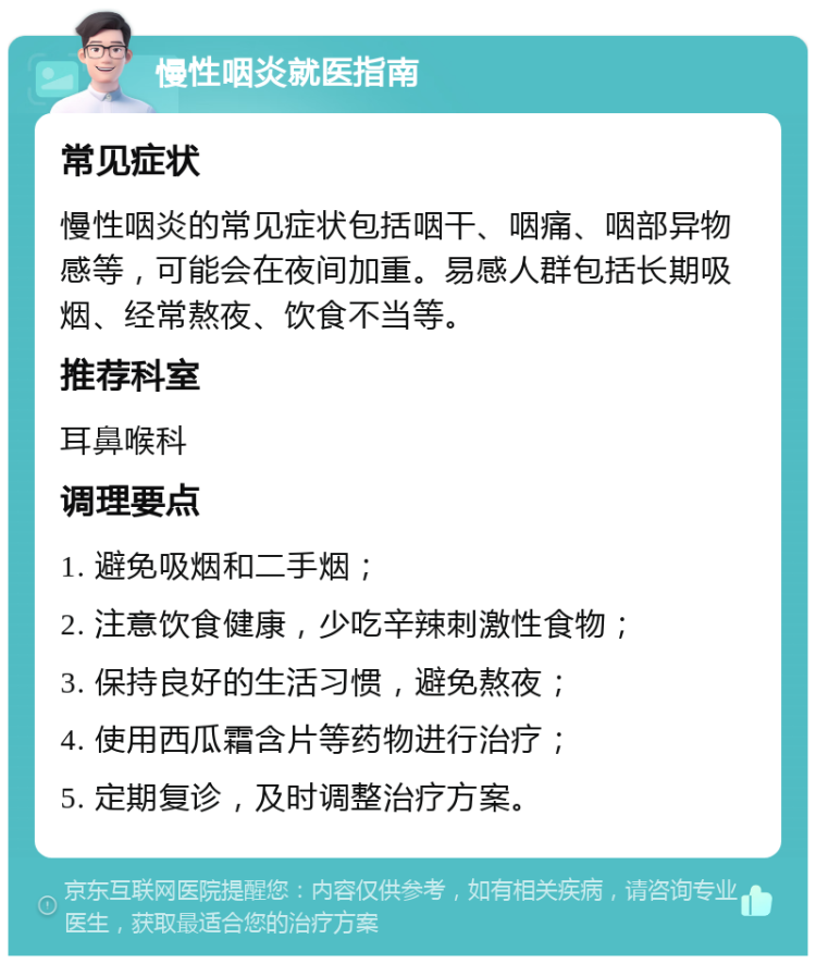 慢性咽炎就医指南 常见症状 慢性咽炎的常见症状包括咽干、咽痛、咽部异物感等，可能会在夜间加重。易感人群包括长期吸烟、经常熬夜、饮食不当等。 推荐科室 耳鼻喉科 调理要点 1. 避免吸烟和二手烟； 2. 注意饮食健康，少吃辛辣刺激性食物； 3. 保持良好的生活习惯，避免熬夜； 4. 使用西瓜霜含片等药物进行治疗； 5. 定期复诊，及时调整治疗方案。