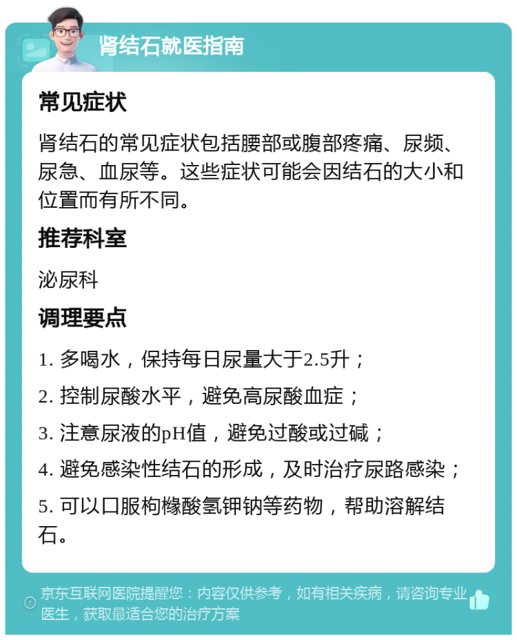 肾结石就医指南 常见症状 肾结石的常见症状包括腰部或腹部疼痛、尿频、尿急、血尿等。这些症状可能会因结石的大小和位置而有所不同。 推荐科室 泌尿科 调理要点 1. 多喝水，保持每日尿量大于2.5升； 2. 控制尿酸水平，避免高尿酸血症； 3. 注意尿液的pH值，避免过酸或过碱； 4. 避免感染性结石的形成，及时治疗尿路感染； 5. 可以口服枸橼酸氢钾钠等药物，帮助溶解结石。