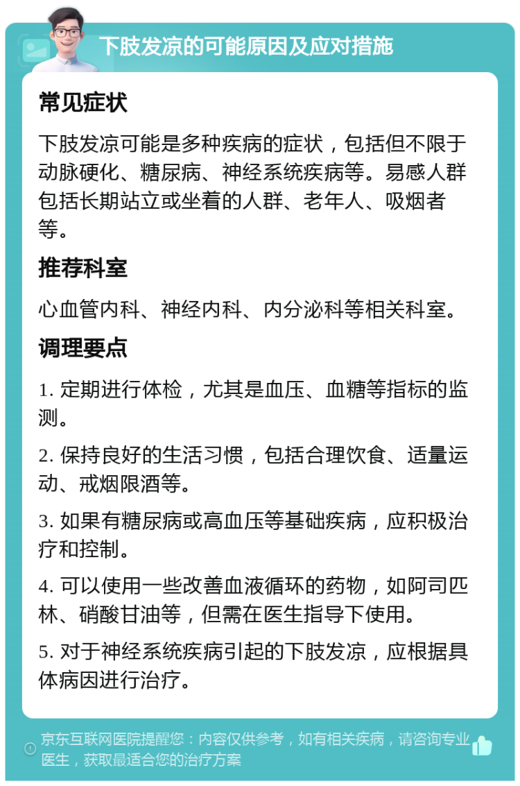 下肢发凉的可能原因及应对措施 常见症状 下肢发凉可能是多种疾病的症状，包括但不限于动脉硬化、糖尿病、神经系统疾病等。易感人群包括长期站立或坐着的人群、老年人、吸烟者等。 推荐科室 心血管内科、神经内科、内分泌科等相关科室。 调理要点 1. 定期进行体检，尤其是血压、血糖等指标的监测。 2. 保持良好的生活习惯，包括合理饮食、适量运动、戒烟限酒等。 3. 如果有糖尿病或高血压等基础疾病，应积极治疗和控制。 4. 可以使用一些改善血液循环的药物，如阿司匹林、硝酸甘油等，但需在医生指导下使用。 5. 对于神经系统疾病引起的下肢发凉，应根据具体病因进行治疗。