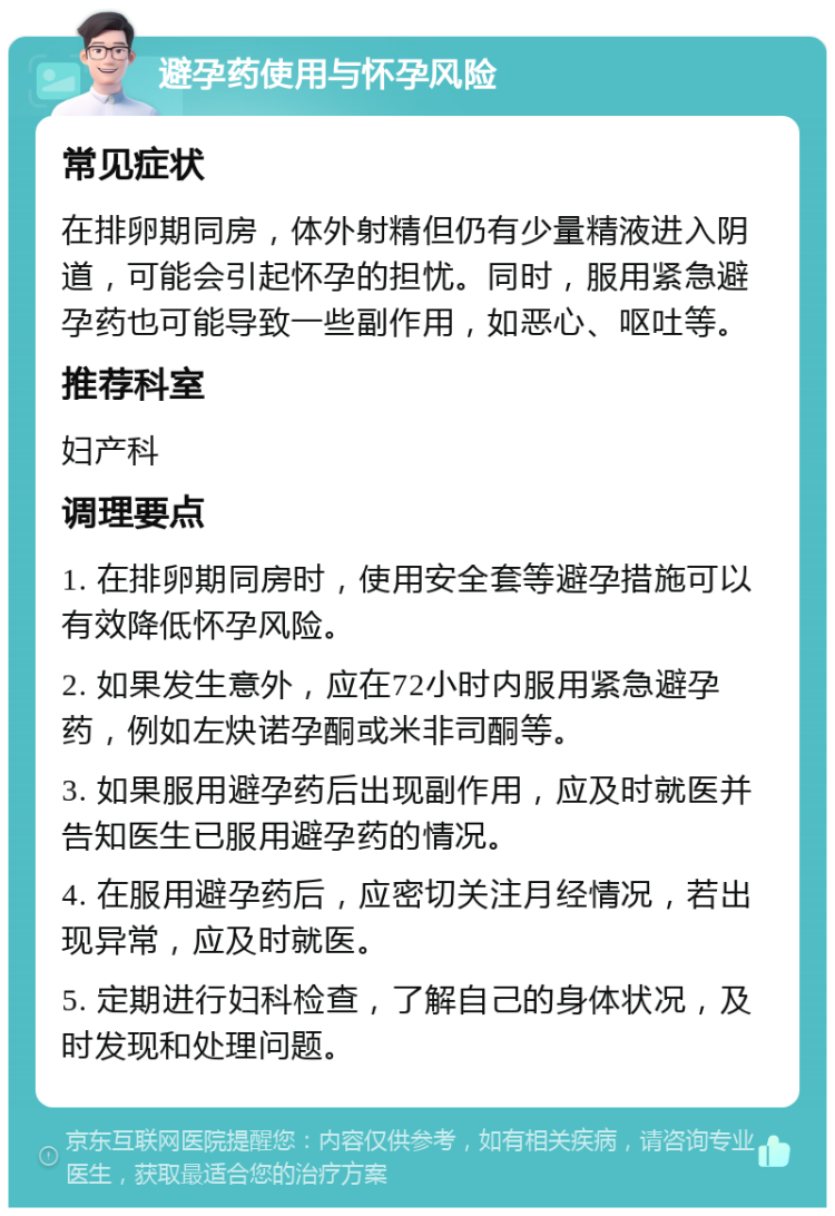 避孕药使用与怀孕风险 常见症状 在排卵期同房，体外射精但仍有少量精液进入阴道，可能会引起怀孕的担忧。同时，服用紧急避孕药也可能导致一些副作用，如恶心、呕吐等。 推荐科室 妇产科 调理要点 1. 在排卵期同房时，使用安全套等避孕措施可以有效降低怀孕风险。 2. 如果发生意外，应在72小时内服用紧急避孕药，例如左炔诺孕酮或米非司酮等。 3. 如果服用避孕药后出现副作用，应及时就医并告知医生已服用避孕药的情况。 4. 在服用避孕药后，应密切关注月经情况，若出现异常，应及时就医。 5. 定期进行妇科检查，了解自己的身体状况，及时发现和处理问题。