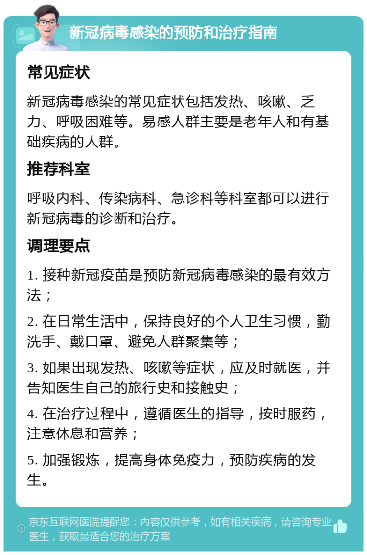 新冠病毒感染的预防和治疗指南 常见症状 新冠病毒感染的常见症状包括发热、咳嗽、乏力、呼吸困难等。易感人群主要是老年人和有基础疾病的人群。 推荐科室 呼吸内科、传染病科、急诊科等科室都可以进行新冠病毒的诊断和治疗。 调理要点 1. 接种新冠疫苗是预防新冠病毒感染的最有效方法； 2. 在日常生活中，保持良好的个人卫生习惯，勤洗手、戴口罩、避免人群聚集等； 3. 如果出现发热、咳嗽等症状，应及时就医，并告知医生自己的旅行史和接触史； 4. 在治疗过程中，遵循医生的指导，按时服药，注意休息和营养； 5. 加强锻炼，提高身体免疫力，预防疾病的发生。