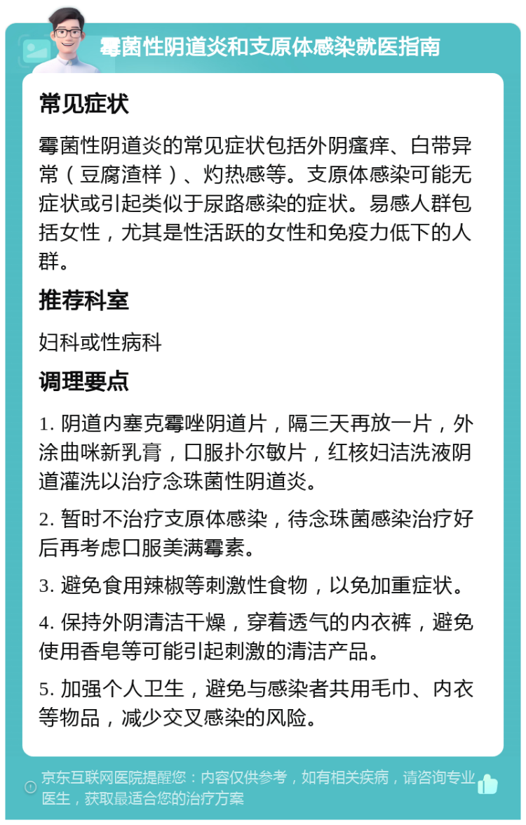 霉菌性阴道炎和支原体感染就医指南 常见症状 霉菌性阴道炎的常见症状包括外阴瘙痒、白带异常（豆腐渣样）、灼热感等。支原体感染可能无症状或引起类似于尿路感染的症状。易感人群包括女性，尤其是性活跃的女性和免疫力低下的人群。 推荐科室 妇科或性病科 调理要点 1. 阴道内塞克霉唑阴道片，隔三天再放一片，外涂曲咪新乳膏，口服扑尔敏片，红核妇洁洗液阴道灌洗以治疗念珠菌性阴道炎。 2. 暂时不治疗支原体感染，待念珠菌感染治疗好后再考虑口服美满霉素。 3. 避免食用辣椒等刺激性食物，以免加重症状。 4. 保持外阴清洁干燥，穿着透气的内衣裤，避免使用香皂等可能引起刺激的清洁产品。 5. 加强个人卫生，避免与感染者共用毛巾、内衣等物品，减少交叉感染的风险。