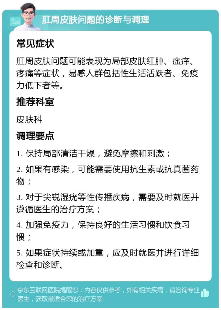 肛周皮肤问题的诊断与调理 常见症状 肛周皮肤问题可能表现为局部皮肤红肿、瘙痒、疼痛等症状，易感人群包括性生活活跃者、免疫力低下者等。 推荐科室 皮肤科 调理要点 1. 保持局部清洁干燥，避免摩擦和刺激； 2. 如果有感染，可能需要使用抗生素或抗真菌药物； 3. 对于尖锐湿疣等性传播疾病，需要及时就医并遵循医生的治疗方案； 4. 加强免疫力，保持良好的生活习惯和饮食习惯； 5. 如果症状持续或加重，应及时就医并进行详细检查和诊断。