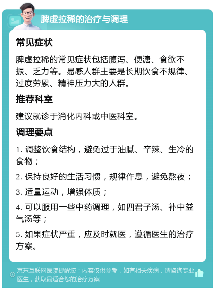 脾虚拉稀的治疗与调理 常见症状 脾虚拉稀的常见症状包括腹泻、便溏、食欲不振、乏力等。易感人群主要是长期饮食不规律、过度劳累、精神压力大的人群。 推荐科室 建议就诊于消化内科或中医科室。 调理要点 1. 调整饮食结构，避免过于油腻、辛辣、生冷的食物； 2. 保持良好的生活习惯，规律作息，避免熬夜； 3. 适量运动，增强体质； 4. 可以服用一些中药调理，如四君子汤、补中益气汤等； 5. 如果症状严重，应及时就医，遵循医生的治疗方案。