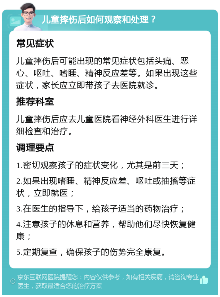 儿童摔伤后如何观察和处理？ 常见症状 儿童摔伤后可能出现的常见症状包括头痛、恶心、呕吐、嗜睡、精神反应差等。如果出现这些症状，家长应立即带孩子去医院就诊。 推荐科室 儿童摔伤后应去儿童医院看神经外科医生进行详细检查和治疗。 调理要点 1.密切观察孩子的症状变化，尤其是前三天； 2.如果出现嗜睡、精神反应差、呕吐或抽搐等症状，立即就医； 3.在医生的指导下，给孩子适当的药物治疗； 4.注意孩子的休息和营养，帮助他们尽快恢复健康； 5.定期复查，确保孩子的伤势完全康复。