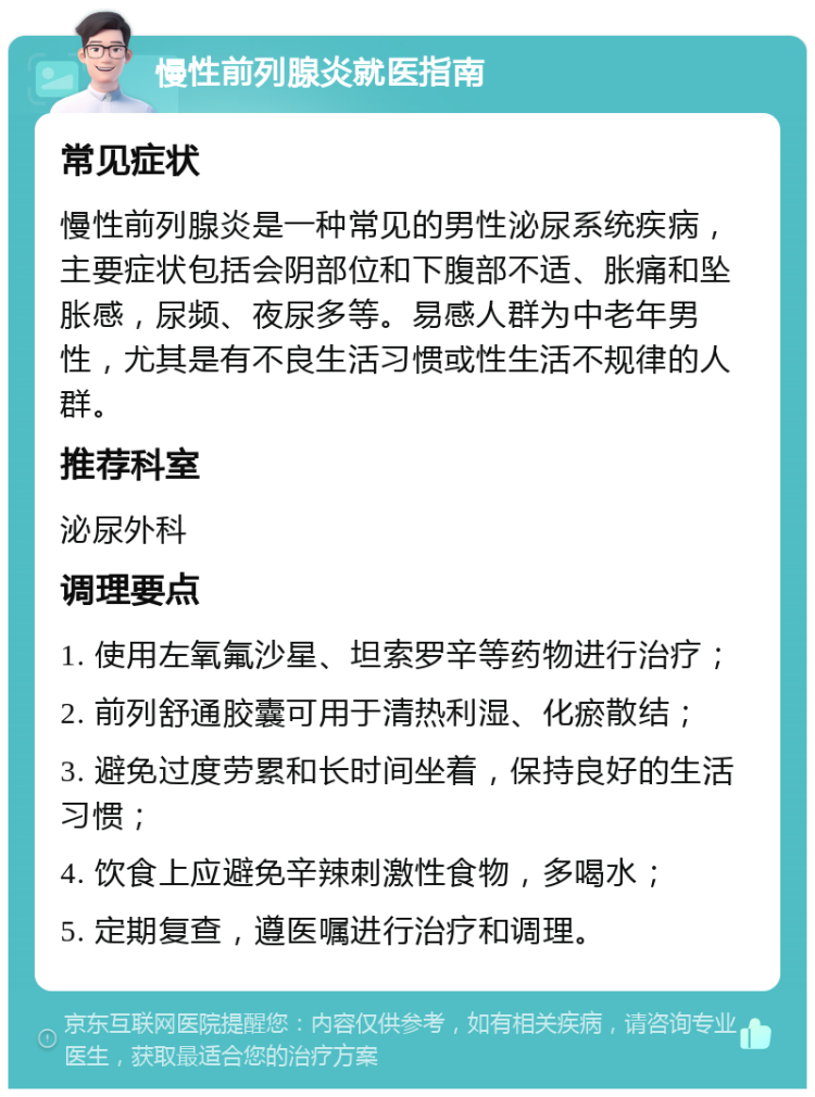 慢性前列腺炎就医指南 常见症状 慢性前列腺炎是一种常见的男性泌尿系统疾病，主要症状包括会阴部位和下腹部不适、胀痛和坠胀感，尿频、夜尿多等。易感人群为中老年男性，尤其是有不良生活习惯或性生活不规律的人群。 推荐科室 泌尿外科 调理要点 1. 使用左氧氟沙星、坦索罗辛等药物进行治疗； 2. 前列舒通胶囊可用于清热利湿、化瘀散结； 3. 避免过度劳累和长时间坐着，保持良好的生活习惯； 4. 饮食上应避免辛辣刺激性食物，多喝水； 5. 定期复查，遵医嘱进行治疗和调理。