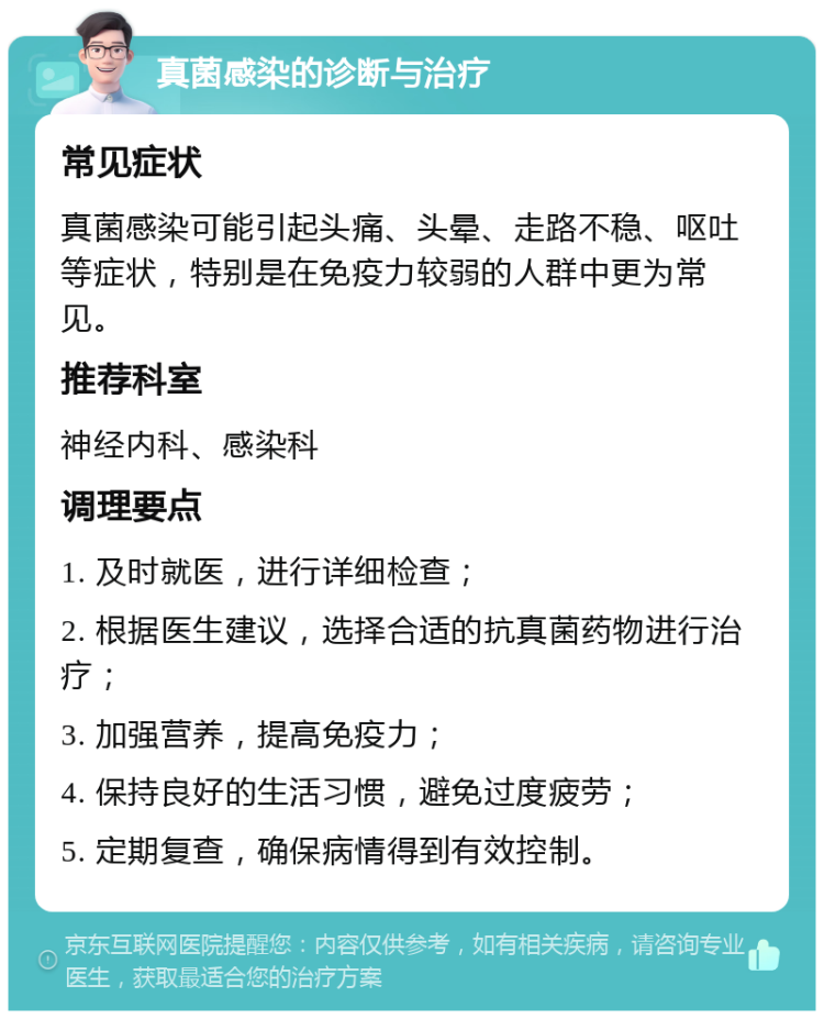 真菌感染的诊断与治疗 常见症状 真菌感染可能引起头痛、头晕、走路不稳、呕吐等症状，特别是在免疫力较弱的人群中更为常见。 推荐科室 神经内科、感染科 调理要点 1. 及时就医，进行详细检查； 2. 根据医生建议，选择合适的抗真菌药物进行治疗； 3. 加强营养，提高免疫力； 4. 保持良好的生活习惯，避免过度疲劳； 5. 定期复查，确保病情得到有效控制。