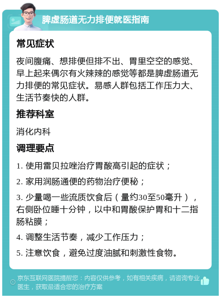 脾虚肠道无力排便就医指南 常见症状 夜间腹痛、想排便但排不出、胃里空空的感觉、早上起来偶尔有火辣辣的感觉等都是脾虚肠道无力排便的常见症状。易感人群包括工作压力大、生活节奏快的人群。 推荐科室 消化内科 调理要点 1. 使用雷贝拉唑治疗胃酸高引起的症状； 2. 家用润肠通便的药物治疗便秘； 3. 少量喝一些流质饮食后（量约30至50毫升），右侧卧位睡十分钟，以中和胃酸保护胃和十二指肠粘膜； 4. 调整生活节奏，减少工作压力； 5. 注意饮食，避免过度油腻和刺激性食物。