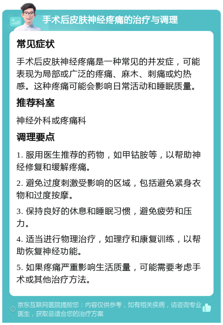 手术后皮肤神经疼痛的治疗与调理 常见症状 手术后皮肤神经疼痛是一种常见的并发症，可能表现为局部或广泛的疼痛、麻木、刺痛或灼热感。这种疼痛可能会影响日常活动和睡眠质量。 推荐科室 神经外科或疼痛科 调理要点 1. 服用医生推荐的药物，如甲钴胺等，以帮助神经修复和缓解疼痛。 2. 避免过度刺激受影响的区域，包括避免紧身衣物和过度按摩。 3. 保持良好的休息和睡眠习惯，避免疲劳和压力。 4. 适当进行物理治疗，如理疗和康复训练，以帮助恢复神经功能。 5. 如果疼痛严重影响生活质量，可能需要考虑手术或其他治疗方法。