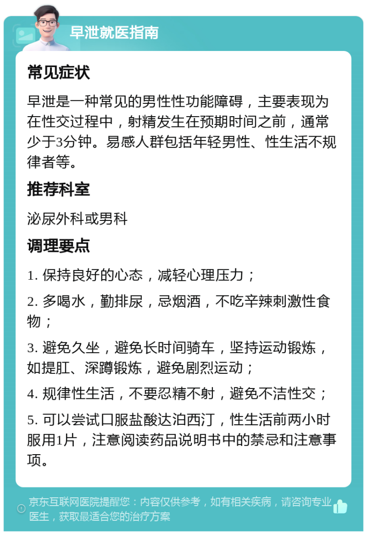 早泄就医指南 常见症状 早泄是一种常见的男性性功能障碍，主要表现为在性交过程中，射精发生在预期时间之前，通常少于3分钟。易感人群包括年轻男性、性生活不规律者等。 推荐科室 泌尿外科或男科 调理要点 1. 保持良好的心态，减轻心理压力； 2. 多喝水，勤排尿，忌烟酒，不吃辛辣刺激性食物； 3. 避免久坐，避免长时间骑车，坚持运动锻炼，如提肛、深蹲锻炼，避免剧烈运动； 4. 规律性生活，不要忍精不射，避免不洁性交； 5. 可以尝试口服盐酸达泊西汀，性生活前两小时服用1片，注意阅读药品说明书中的禁忌和注意事项。