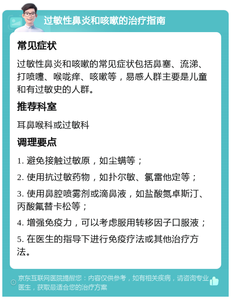 过敏性鼻炎和咳嗽的治疗指南 常见症状 过敏性鼻炎和咳嗽的常见症状包括鼻塞、流涕、打喷嚏、喉咙痒、咳嗽等，易感人群主要是儿童和有过敏史的人群。 推荐科室 耳鼻喉科或过敏科 调理要点 1. 避免接触过敏原，如尘螨等； 2. 使用抗过敏药物，如扑尔敏、氯雷他定等； 3. 使用鼻腔喷雾剂或滴鼻液，如盐酸氮卓斯汀、丙酸氟替卡松等； 4. 增强免疫力，可以考虑服用转移因子口服液； 5. 在医生的指导下进行免疫疗法或其他治疗方法。