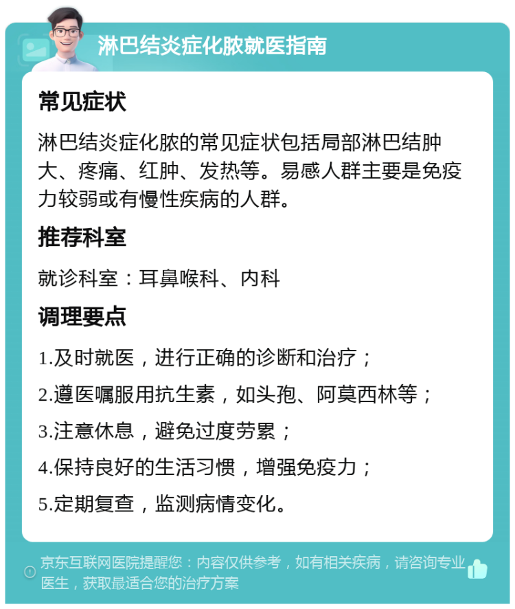 淋巴结炎症化脓就医指南 常见症状 淋巴结炎症化脓的常见症状包括局部淋巴结肿大、疼痛、红肿、发热等。易感人群主要是免疫力较弱或有慢性疾病的人群。 推荐科室 就诊科室：耳鼻喉科、内科 调理要点 1.及时就医，进行正确的诊断和治疗； 2.遵医嘱服用抗生素，如头孢、阿莫西林等； 3.注意休息，避免过度劳累； 4.保持良好的生活习惯，增强免疫力； 5.定期复查，监测病情变化。