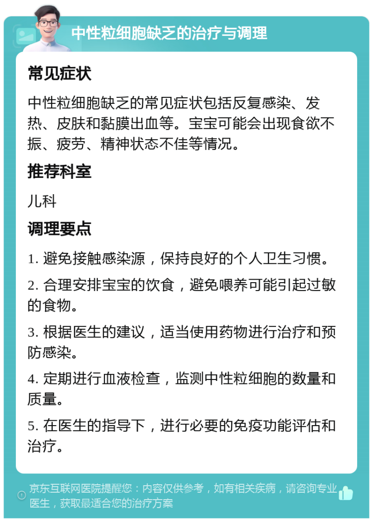 中性粒细胞缺乏的治疗与调理 常见症状 中性粒细胞缺乏的常见症状包括反复感染、发热、皮肤和黏膜出血等。宝宝可能会出现食欲不振、疲劳、精神状态不佳等情况。 推荐科室 儿科 调理要点 1. 避免接触感染源，保持良好的个人卫生习惯。 2. 合理安排宝宝的饮食，避免喂养可能引起过敏的食物。 3. 根据医生的建议，适当使用药物进行治疗和预防感染。 4. 定期进行血液检查，监测中性粒细胞的数量和质量。 5. 在医生的指导下，进行必要的免疫功能评估和治疗。