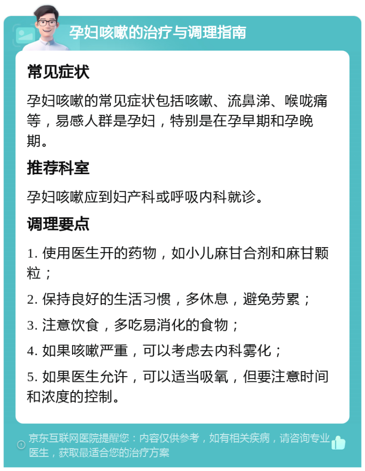 孕妇咳嗽的治疗与调理指南 常见症状 孕妇咳嗽的常见症状包括咳嗽、流鼻涕、喉咙痛等，易感人群是孕妇，特别是在孕早期和孕晚期。 推荐科室 孕妇咳嗽应到妇产科或呼吸内科就诊。 调理要点 1. 使用医生开的药物，如小儿麻甘合剂和麻甘颗粒； 2. 保持良好的生活习惯，多休息，避免劳累； 3. 注意饮食，多吃易消化的食物； 4. 如果咳嗽严重，可以考虑去内科雾化； 5. 如果医生允许，可以适当吸氧，但要注意时间和浓度的控制。