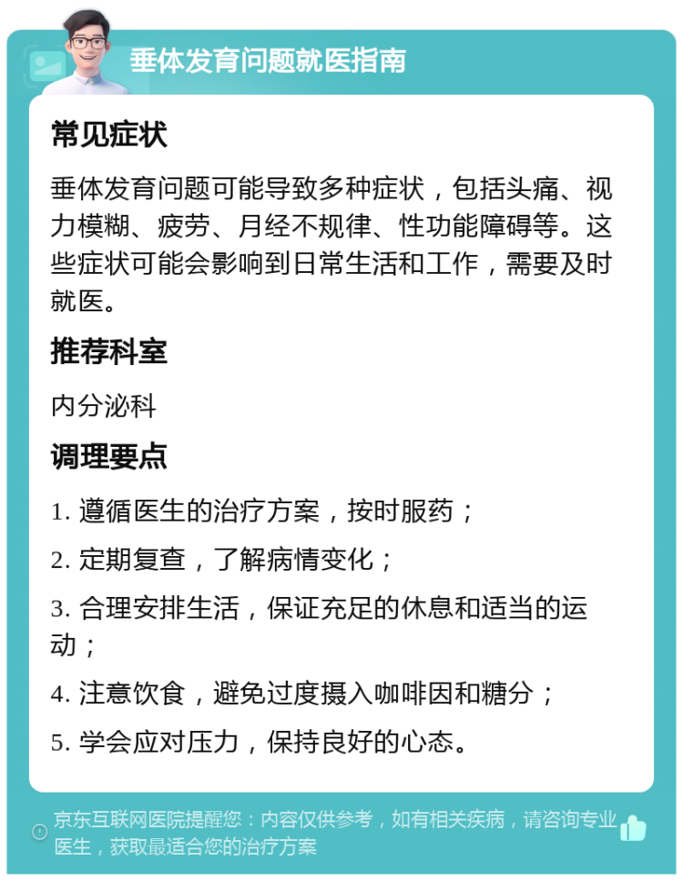 垂体发育问题就医指南 常见症状 垂体发育问题可能导致多种症状，包括头痛、视力模糊、疲劳、月经不规律、性功能障碍等。这些症状可能会影响到日常生活和工作，需要及时就医。 推荐科室 内分泌科 调理要点 1. 遵循医生的治疗方案，按时服药； 2. 定期复查，了解病情变化； 3. 合理安排生活，保证充足的休息和适当的运动； 4. 注意饮食，避免过度摄入咖啡因和糖分； 5. 学会应对压力，保持良好的心态。