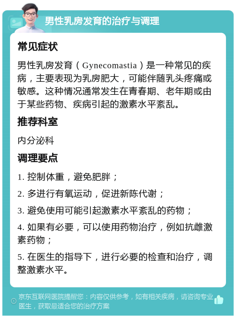 男性乳房发育的治疗与调理 常见症状 男性乳房发育（Gynecomastia）是一种常见的疾病，主要表现为乳房肥大，可能伴随乳头疼痛或敏感。这种情况通常发生在青春期、老年期或由于某些药物、疾病引起的激素水平紊乱。 推荐科室 内分泌科 调理要点 1. 控制体重，避免肥胖； 2. 多进行有氧运动，促进新陈代谢； 3. 避免使用可能引起激素水平紊乱的药物； 4. 如果有必要，可以使用药物治疗，例如抗雌激素药物； 5. 在医生的指导下，进行必要的检查和治疗，调整激素水平。