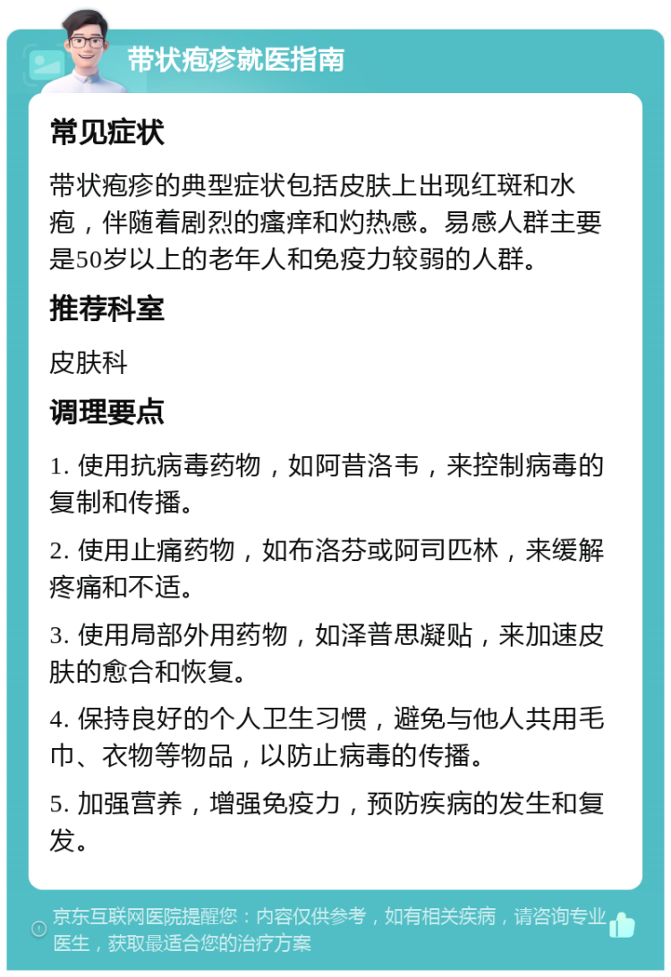 带状疱疹就医指南 常见症状 带状疱疹的典型症状包括皮肤上出现红斑和水疱，伴随着剧烈的瘙痒和灼热感。易感人群主要是50岁以上的老年人和免疫力较弱的人群。 推荐科室 皮肤科 调理要点 1. 使用抗病毒药物，如阿昔洛韦，来控制病毒的复制和传播。 2. 使用止痛药物，如布洛芬或阿司匹林，来缓解疼痛和不适。 3. 使用局部外用药物，如泽普思凝贴，来加速皮肤的愈合和恢复。 4. 保持良好的个人卫生习惯，避免与他人共用毛巾、衣物等物品，以防止病毒的传播。 5. 加强营养，增强免疫力，预防疾病的发生和复发。