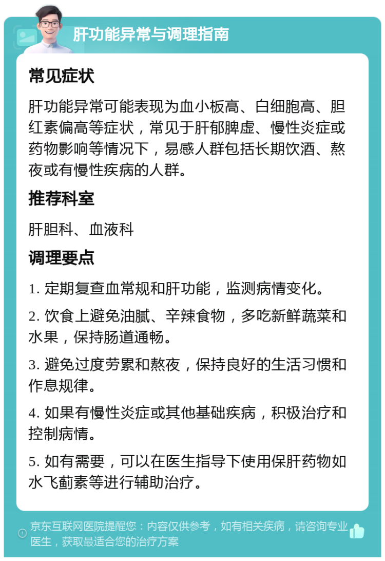 肝功能异常与调理指南 常见症状 肝功能异常可能表现为血小板高、白细胞高、胆红素偏高等症状，常见于肝郁脾虚、慢性炎症或药物影响等情况下，易感人群包括长期饮酒、熬夜或有慢性疾病的人群。 推荐科室 肝胆科、血液科 调理要点 1. 定期复查血常规和肝功能，监测病情变化。 2. 饮食上避免油腻、辛辣食物，多吃新鲜蔬菜和水果，保持肠道通畅。 3. 避免过度劳累和熬夜，保持良好的生活习惯和作息规律。 4. 如果有慢性炎症或其他基础疾病，积极治疗和控制病情。 5. 如有需要，可以在医生指导下使用保肝药物如水飞蓟素等进行辅助治疗。