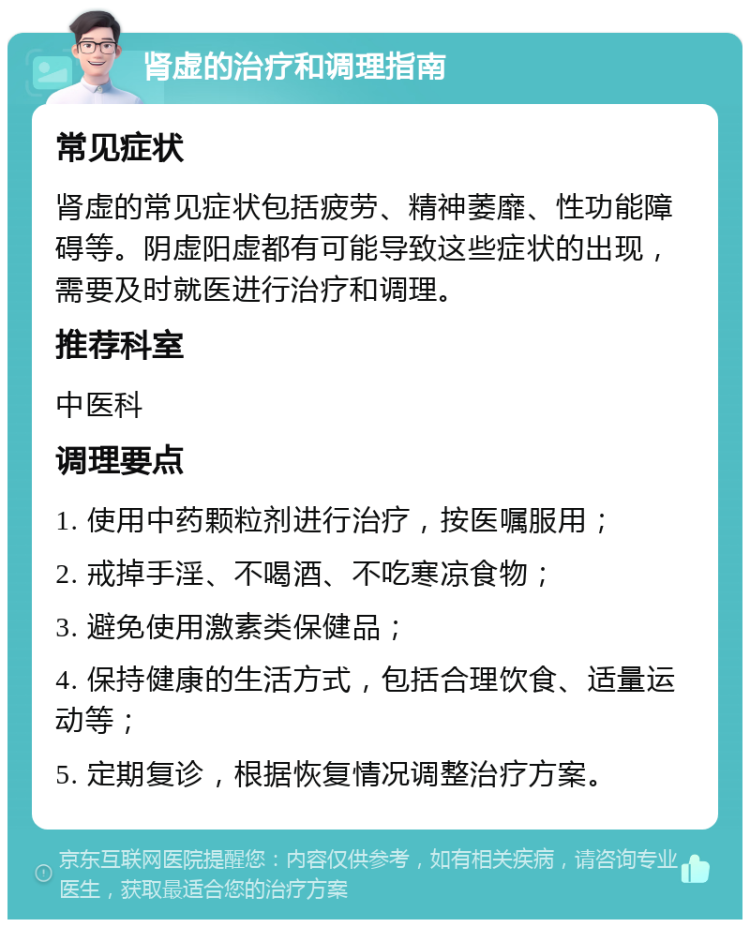 肾虚的治疗和调理指南 常见症状 肾虚的常见症状包括疲劳、精神萎靡、性功能障碍等。阴虚阳虚都有可能导致这些症状的出现，需要及时就医进行治疗和调理。 推荐科室 中医科 调理要点 1. 使用中药颗粒剂进行治疗，按医嘱服用； 2. 戒掉手淫、不喝酒、不吃寒凉食物； 3. 避免使用激素类保健品； 4. 保持健康的生活方式，包括合理饮食、适量运动等； 5. 定期复诊，根据恢复情况调整治疗方案。