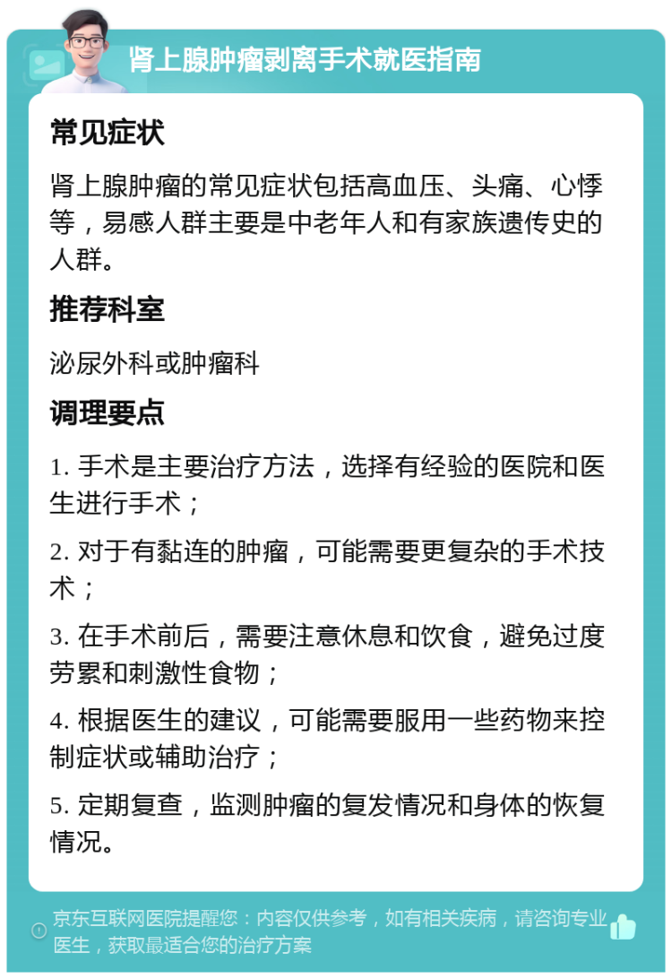 肾上腺肿瘤剥离手术就医指南 常见症状 肾上腺肿瘤的常见症状包括高血压、头痛、心悸等，易感人群主要是中老年人和有家族遗传史的人群。 推荐科室 泌尿外科或肿瘤科 调理要点 1. 手术是主要治疗方法，选择有经验的医院和医生进行手术； 2. 对于有黏连的肿瘤，可能需要更复杂的手术技术； 3. 在手术前后，需要注意休息和饮食，避免过度劳累和刺激性食物； 4. 根据医生的建议，可能需要服用一些药物来控制症状或辅助治疗； 5. 定期复查，监测肿瘤的复发情况和身体的恢复情况。