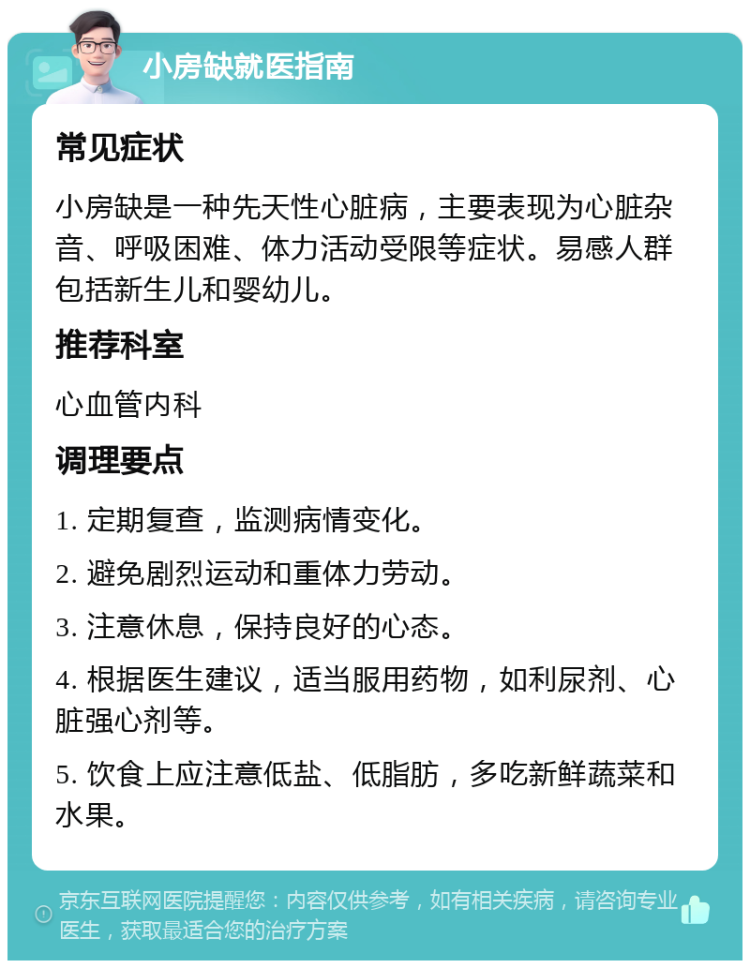 小房缺就医指南 常见症状 小房缺是一种先天性心脏病，主要表现为心脏杂音、呼吸困难、体力活动受限等症状。易感人群包括新生儿和婴幼儿。 推荐科室 心血管内科 调理要点 1. 定期复查，监测病情变化。 2. 避免剧烈运动和重体力劳动。 3. 注意休息，保持良好的心态。 4. 根据医生建议，适当服用药物，如利尿剂、心脏强心剂等。 5. 饮食上应注意低盐、低脂肪，多吃新鲜蔬菜和水果。