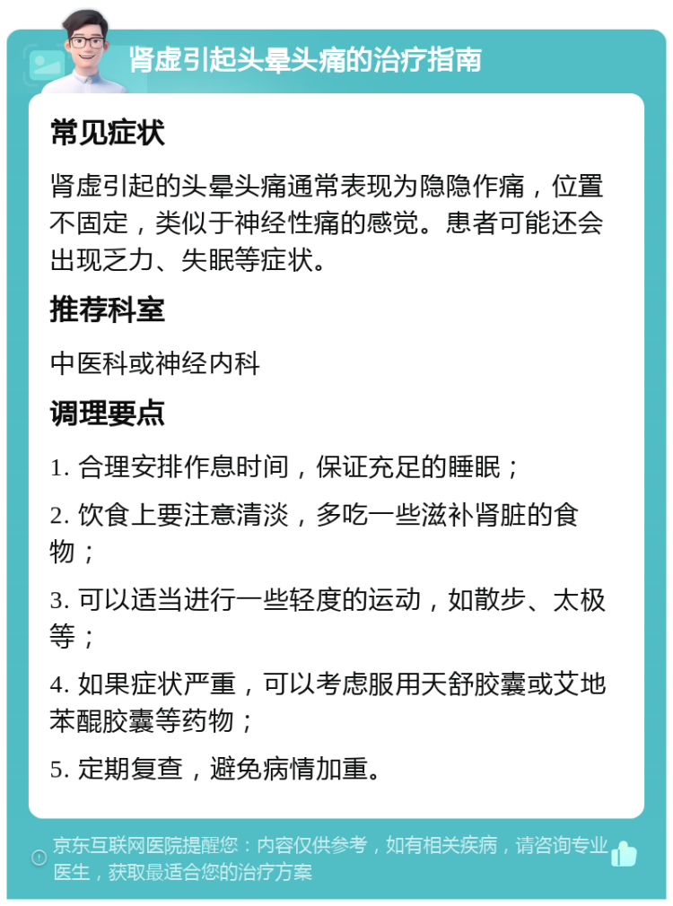 肾虚引起头晕头痛的治疗指南 常见症状 肾虚引起的头晕头痛通常表现为隐隐作痛，位置不固定，类似于神经性痛的感觉。患者可能还会出现乏力、失眠等症状。 推荐科室 中医科或神经内科 调理要点 1. 合理安排作息时间，保证充足的睡眠； 2. 饮食上要注意清淡，多吃一些滋补肾脏的食物； 3. 可以适当进行一些轻度的运动，如散步、太极等； 4. 如果症状严重，可以考虑服用天舒胶囊或艾地苯醌胶囊等药物； 5. 定期复查，避免病情加重。