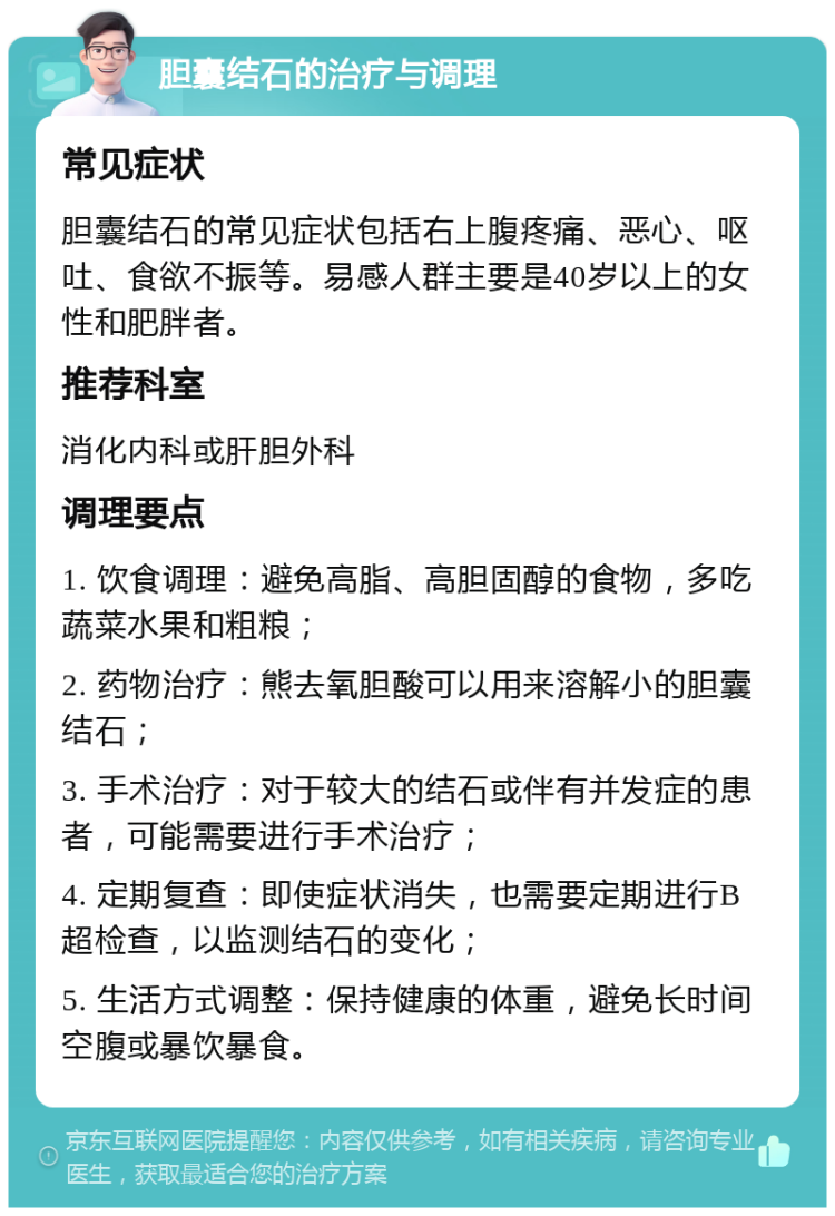 胆囊结石的治疗与调理 常见症状 胆囊结石的常见症状包括右上腹疼痛、恶心、呕吐、食欲不振等。易感人群主要是40岁以上的女性和肥胖者。 推荐科室 消化内科或肝胆外科 调理要点 1. 饮食调理：避免高脂、高胆固醇的食物，多吃蔬菜水果和粗粮； 2. 药物治疗：熊去氧胆酸可以用来溶解小的胆囊结石； 3. 手术治疗：对于较大的结石或伴有并发症的患者，可能需要进行手术治疗； 4. 定期复查：即使症状消失，也需要定期进行B超检查，以监测结石的变化； 5. 生活方式调整：保持健康的体重，避免长时间空腹或暴饮暴食。