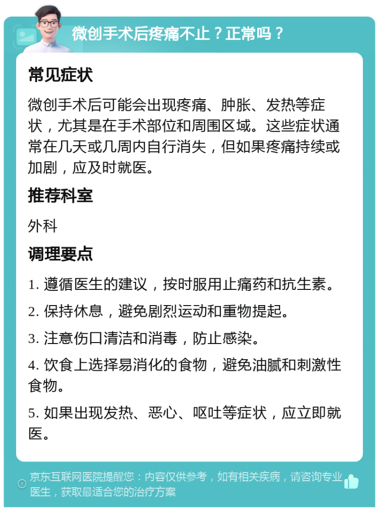 微创手术后疼痛不止？正常吗？ 常见症状 微创手术后可能会出现疼痛、肿胀、发热等症状，尤其是在手术部位和周围区域。这些症状通常在几天或几周内自行消失，但如果疼痛持续或加剧，应及时就医。 推荐科室 外科 调理要点 1. 遵循医生的建议，按时服用止痛药和抗生素。 2. 保持休息，避免剧烈运动和重物提起。 3. 注意伤口清洁和消毒，防止感染。 4. 饮食上选择易消化的食物，避免油腻和刺激性食物。 5. 如果出现发热、恶心、呕吐等症状，应立即就医。