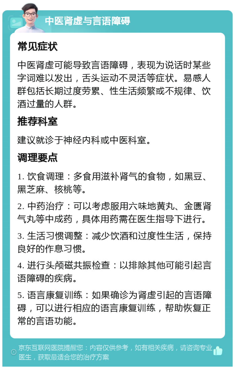 中医肾虚与言语障碍 常见症状 中医肾虚可能导致言语障碍，表现为说话时某些字词难以发出，舌头运动不灵活等症状。易感人群包括长期过度劳累、性生活频繁或不规律、饮酒过量的人群。 推荐科室 建议就诊于神经内科或中医科室。 调理要点 1. 饮食调理：多食用滋补肾气的食物，如黑豆、黑芝麻、核桃等。 2. 中药治疗：可以考虑服用六味地黄丸、金匮肾气丸等中成药，具体用药需在医生指导下进行。 3. 生活习惯调整：减少饮酒和过度性生活，保持良好的作息习惯。 4. 进行头颅磁共振检查：以排除其他可能引起言语障碍的疾病。 5. 语言康复训练：如果确诊为肾虚引起的言语障碍，可以进行相应的语言康复训练，帮助恢复正常的言语功能。