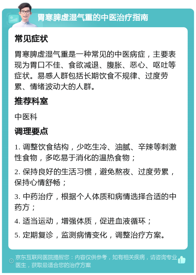 胃寒脾虚湿气重的中医治疗指南 常见症状 胃寒脾虚湿气重是一种常见的中医病症，主要表现为胃口不佳、食欲减退、腹胀、恶心、呕吐等症状。易感人群包括长期饮食不规律、过度劳累、情绪波动大的人群。 推荐科室 中医科 调理要点 1. 调整饮食结构，少吃生冷、油腻、辛辣等刺激性食物，多吃易于消化的温热食物； 2. 保持良好的生活习惯，避免熬夜、过度劳累，保持心情舒畅； 3. 中药治疗，根据个人体质和病情选择合适的中药方； 4. 适当运动，增强体质，促进血液循环； 5. 定期复诊，监测病情变化，调整治疗方案。