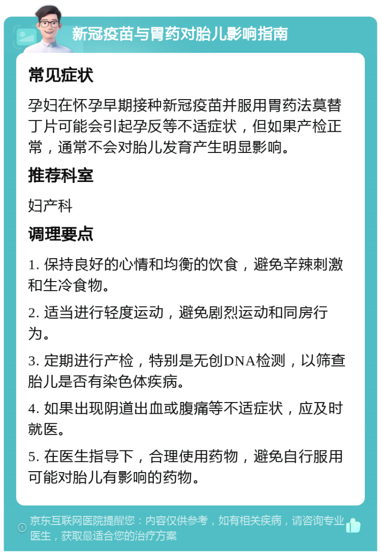 新冠疫苗与胃药对胎儿影响指南 常见症状 孕妇在怀孕早期接种新冠疫苗并服用胃药法莫替丁片可能会引起孕反等不适症状，但如果产检正常，通常不会对胎儿发育产生明显影响。 推荐科室 妇产科 调理要点 1. 保持良好的心情和均衡的饮食，避免辛辣刺激和生冷食物。 2. 适当进行轻度运动，避免剧烈运动和同房行为。 3. 定期进行产检，特别是无创DNA检测，以筛查胎儿是否有染色体疾病。 4. 如果出现阴道出血或腹痛等不适症状，应及时就医。 5. 在医生指导下，合理使用药物，避免自行服用可能对胎儿有影响的药物。