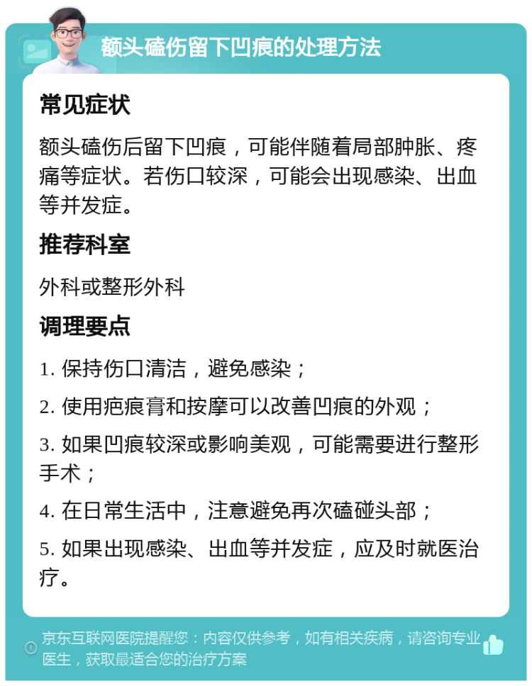 额头磕伤留下凹痕的处理方法 常见症状 额头磕伤后留下凹痕，可能伴随着局部肿胀、疼痛等症状。若伤口较深，可能会出现感染、出血等并发症。 推荐科室 外科或整形外科 调理要点 1. 保持伤口清洁，避免感染； 2. 使用疤痕膏和按摩可以改善凹痕的外观； 3. 如果凹痕较深或影响美观，可能需要进行整形手术； 4. 在日常生活中，注意避免再次磕碰头部； 5. 如果出现感染、出血等并发症，应及时就医治疗。