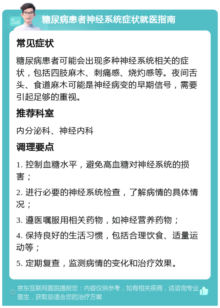 糖尿病患者神经系统症状就医指南 常见症状 糖尿病患者可能会出现多种神经系统相关的症状，包括四肢麻木、刺痛感、烧灼感等。夜间舌头、食道麻木可能是神经病变的早期信号，需要引起足够的重视。 推荐科室 内分泌科、神经内科 调理要点 1. 控制血糖水平，避免高血糖对神经系统的损害； 2. 进行必要的神经系统检查，了解病情的具体情况； 3. 遵医嘱服用相关药物，如神经营养药物； 4. 保持良好的生活习惯，包括合理饮食、适量运动等； 5. 定期复查，监测病情的变化和治疗效果。