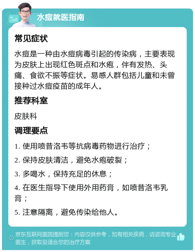 水痘就医指南 常见症状 水痘是一种由水痘病毒引起的传染病，主要表现为皮肤上出现红色斑点和水疱，伴有发热、头痛、食欲不振等症状。易感人群包括儿童和未曾接种过水痘疫苗的成年人。 推荐科室 皮肤科 调理要点 1. 使用喷昔洛韦等抗病毒药物进行治疗； 2. 保持皮肤清洁，避免水疱破裂； 3. 多喝水，保持充足的休息； 4. 在医生指导下使用外用药膏，如喷昔洛韦乳膏； 5. 注意隔离，避免传染给他人。