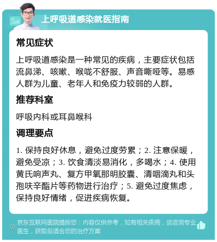 上呼吸道感染就医指南 常见症状 上呼吸道感染是一种常见的疾病，主要症状包括流鼻涕、咳嗽、喉咙不舒服、声音嘶哑等。易感人群为儿童、老年人和免疫力较弱的人群。 推荐科室 呼吸内科或耳鼻喉科 调理要点 1. 保持良好休息，避免过度劳累；2. 注意保暖，避免受凉；3. 饮食清淡易消化，多喝水；4. 使用黄氏响声丸、复方甲氧那明胶囊、清咽滴丸和头孢呋辛酯片等药物进行治疗；5. 避免过度焦虑，保持良好情绪，促进疾病恢复。