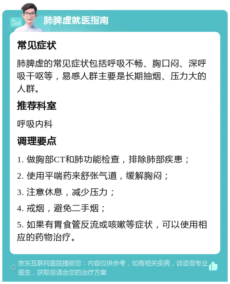 肺脾虚就医指南 常见症状 肺脾虚的常见症状包括呼吸不畅、胸口闷、深呼吸干呕等，易感人群主要是长期抽烟、压力大的人群。 推荐科室 呼吸内科 调理要点 1. 做胸部CT和肺功能检查，排除肺部疾患； 2. 使用平喘药来舒张气道，缓解胸闷； 3. 注意休息，减少压力； 4. 戒烟，避免二手烟； 5. 如果有胃食管反流或咳嗽等症状，可以使用相应的药物治疗。