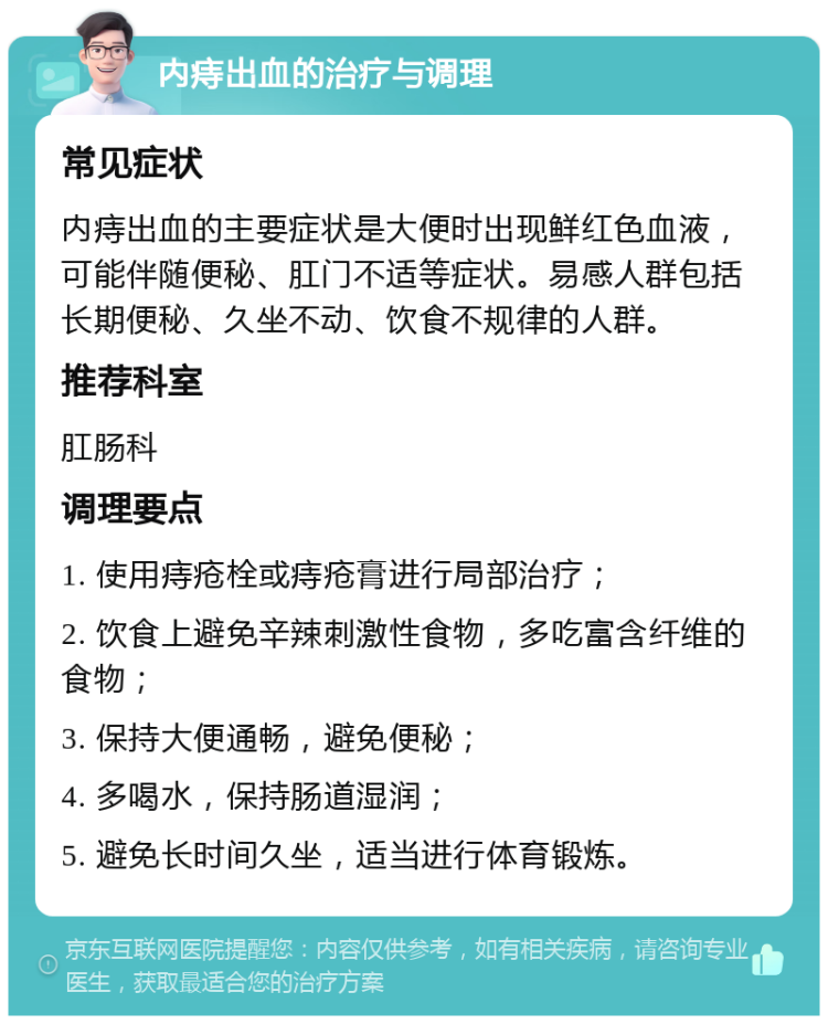 内痔出血的治疗与调理 常见症状 内痔出血的主要症状是大便时出现鲜红色血液，可能伴随便秘、肛门不适等症状。易感人群包括长期便秘、久坐不动、饮食不规律的人群。 推荐科室 肛肠科 调理要点 1. 使用痔疮栓或痔疮膏进行局部治疗； 2. 饮食上避免辛辣刺激性食物，多吃富含纤维的食物； 3. 保持大便通畅，避免便秘； 4. 多喝水，保持肠道湿润； 5. 避免长时间久坐，适当进行体育锻炼。