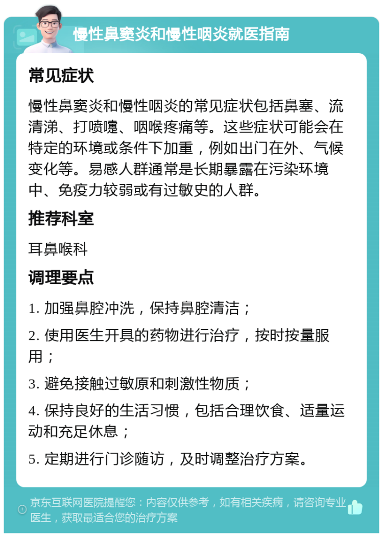 慢性鼻窦炎和慢性咽炎就医指南 常见症状 慢性鼻窦炎和慢性咽炎的常见症状包括鼻塞、流清涕、打喷嚏、咽喉疼痛等。这些症状可能会在特定的环境或条件下加重，例如出门在外、气候变化等。易感人群通常是长期暴露在污染环境中、免疫力较弱或有过敏史的人群。 推荐科室 耳鼻喉科 调理要点 1. 加强鼻腔冲洗，保持鼻腔清洁； 2. 使用医生开具的药物进行治疗，按时按量服用； 3. 避免接触过敏原和刺激性物质； 4. 保持良好的生活习惯，包括合理饮食、适量运动和充足休息； 5. 定期进行门诊随访，及时调整治疗方案。