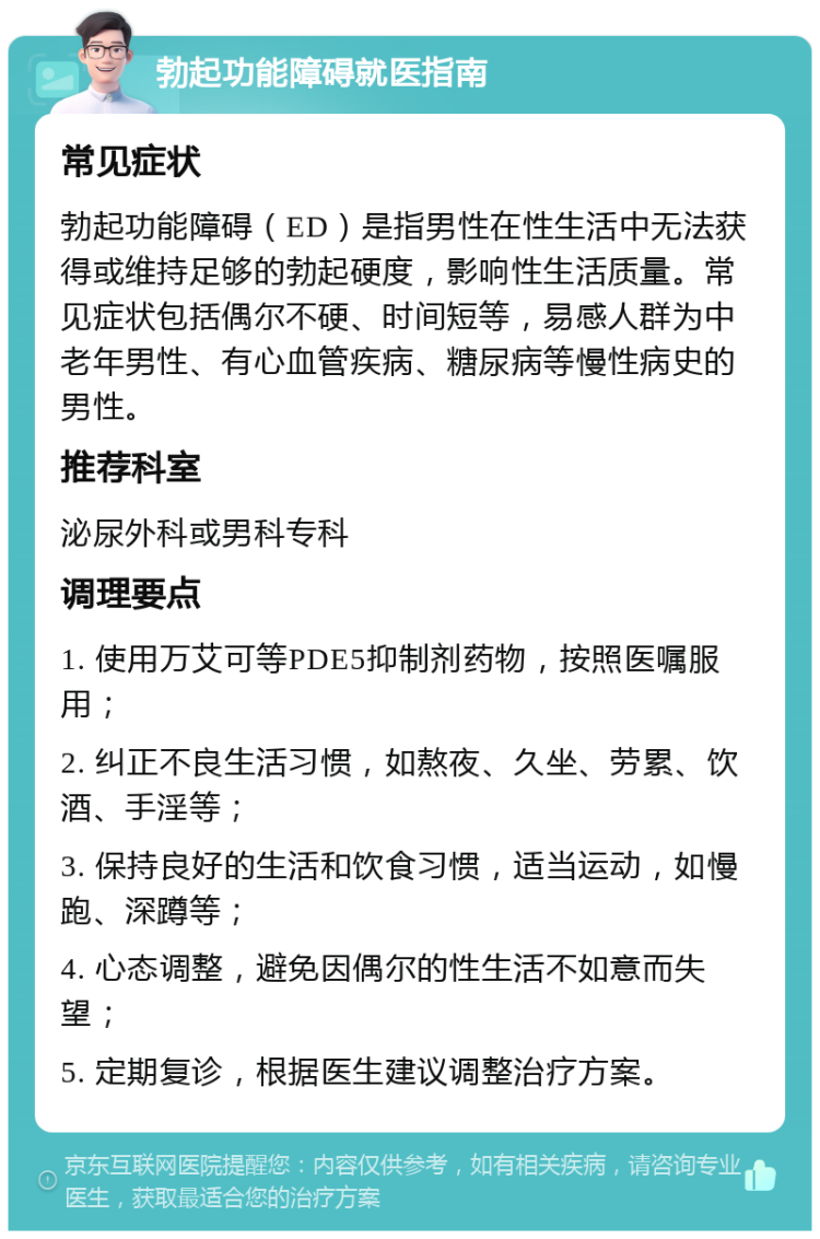 勃起功能障碍就医指南 常见症状 勃起功能障碍（ED）是指男性在性生活中无法获得或维持足够的勃起硬度，影响性生活质量。常见症状包括偶尔不硬、时间短等，易感人群为中老年男性、有心血管疾病、糖尿病等慢性病史的男性。 推荐科室 泌尿外科或男科专科 调理要点 1. 使用万艾可等PDE5抑制剂药物，按照医嘱服用； 2. 纠正不良生活习惯，如熬夜、久坐、劳累、饮酒、手淫等； 3. 保持良好的生活和饮食习惯，适当运动，如慢跑、深蹲等； 4. 心态调整，避免因偶尔的性生活不如意而失望； 5. 定期复诊，根据医生建议调整治疗方案。