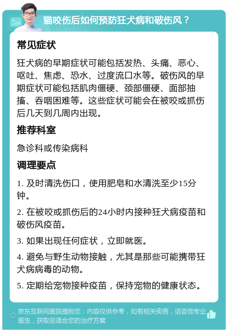 猫咬伤后如何预防狂犬病和破伤风？ 常见症状 狂犬病的早期症状可能包括发热、头痛、恶心、呕吐、焦虑、恐水、过度流口水等。破伤风的早期症状可能包括肌肉僵硬、颈部僵硬、面部抽搐、吞咽困难等。这些症状可能会在被咬或抓伤后几天到几周内出现。 推荐科室 急诊科或传染病科 调理要点 1. 及时清洗伤口，使用肥皂和水清洗至少15分钟。 2. 在被咬或抓伤后的24小时内接种狂犬病疫苗和破伤风疫苗。 3. 如果出现任何症状，立即就医。 4. 避免与野生动物接触，尤其是那些可能携带狂犬病病毒的动物。 5. 定期给宠物接种疫苗，保持宠物的健康状态。