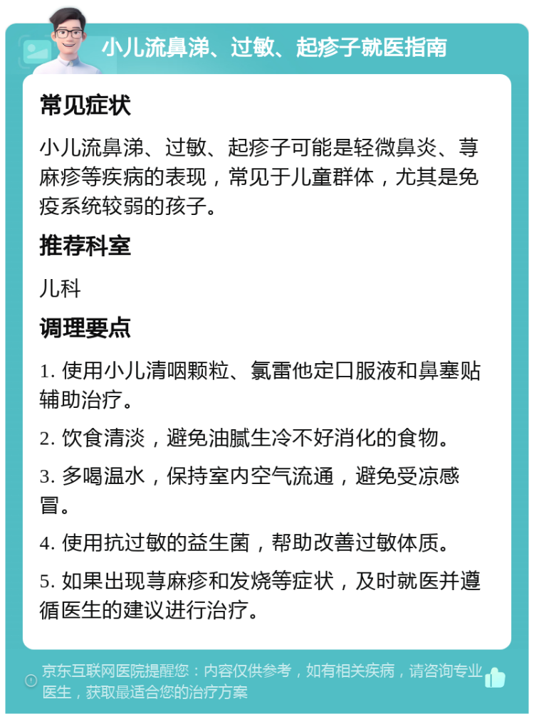 小儿流鼻涕、过敏、起疹子就医指南 常见症状 小儿流鼻涕、过敏、起疹子可能是轻微鼻炎、荨麻疹等疾病的表现，常见于儿童群体，尤其是免疫系统较弱的孩子。 推荐科室 儿科 调理要点 1. 使用小儿清咽颗粒、氯雷他定口服液和鼻塞贴辅助治疗。 2. 饮食清淡，避免油腻生冷不好消化的食物。 3. 多喝温水，保持室内空气流通，避免受凉感冒。 4. 使用抗过敏的益生菌，帮助改善过敏体质。 5. 如果出现荨麻疹和发烧等症状，及时就医并遵循医生的建议进行治疗。