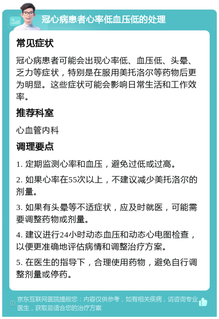 冠心病患者心率低血压低的处理 常见症状 冠心病患者可能会出现心率低、血压低、头晕、乏力等症状，特别是在服用美托洛尔等药物后更为明显。这些症状可能会影响日常生活和工作效率。 推荐科室 心血管内科 调理要点 1. 定期监测心率和血压，避免过低或过高。 2. 如果心率在55次以上，不建议减少美托洛尔的剂量。 3. 如果有头晕等不适症状，应及时就医，可能需要调整药物或剂量。 4. 建议进行24小时动态血压和动态心电图检查，以便更准确地评估病情和调整治疗方案。 5. 在医生的指导下，合理使用药物，避免自行调整剂量或停药。