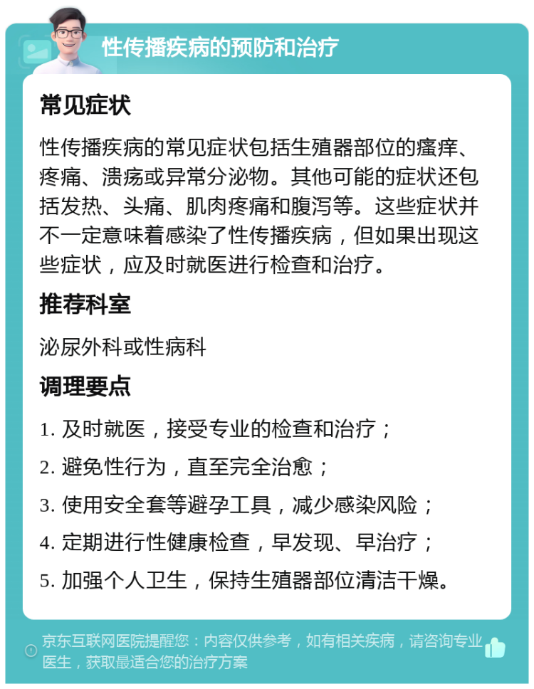 性传播疾病的预防和治疗 常见症状 性传播疾病的常见症状包括生殖器部位的瘙痒、疼痛、溃疡或异常分泌物。其他可能的症状还包括发热、头痛、肌肉疼痛和腹泻等。这些症状并不一定意味着感染了性传播疾病，但如果出现这些症状，应及时就医进行检查和治疗。 推荐科室 泌尿外科或性病科 调理要点 1. 及时就医，接受专业的检查和治疗； 2. 避免性行为，直至完全治愈； 3. 使用安全套等避孕工具，减少感染风险； 4. 定期进行性健康检查，早发现、早治疗； 5. 加强个人卫生，保持生殖器部位清洁干燥。