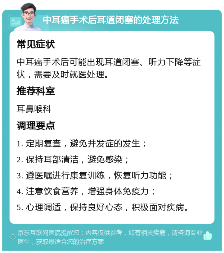 中耳癌手术后耳道闭塞的处理方法 常见症状 中耳癌手术后可能出现耳道闭塞、听力下降等症状，需要及时就医处理。 推荐科室 耳鼻喉科 调理要点 1. 定期复查，避免并发症的发生； 2. 保持耳部清洁，避免感染； 3. 遵医嘱进行康复训练，恢复听力功能； 4. 注意饮食营养，增强身体免疫力； 5. 心理调适，保持良好心态，积极面对疾病。