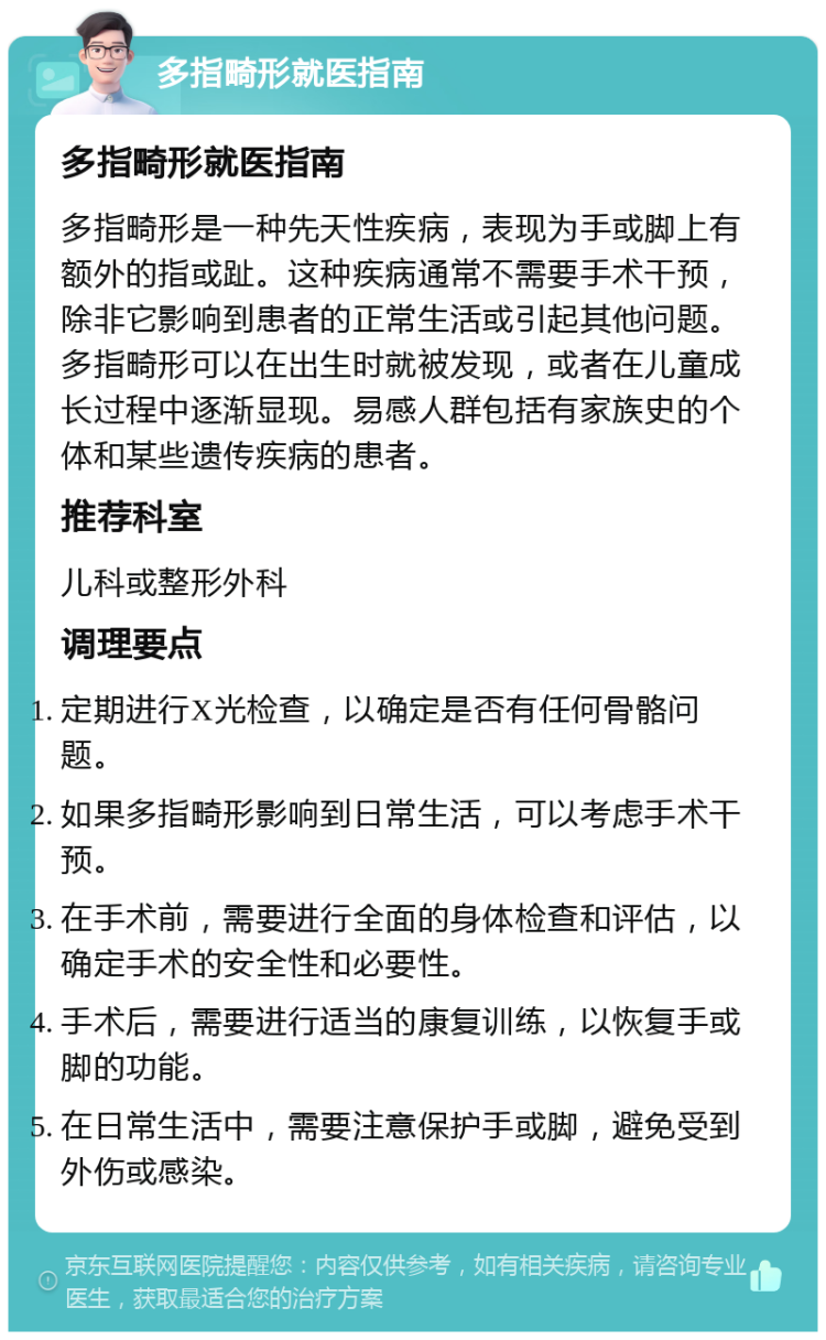 多指畸形就医指南 多指畸形就医指南 多指畸形是一种先天性疾病，表现为手或脚上有额外的指或趾。这种疾病通常不需要手术干预，除非它影响到患者的正常生活或引起其他问题。多指畸形可以在出生时就被发现，或者在儿童成长过程中逐渐显现。易感人群包括有家族史的个体和某些遗传疾病的患者。 推荐科室 儿科或整形外科 调理要点 定期进行X光检查，以确定是否有任何骨骼问题。 如果多指畸形影响到日常生活，可以考虑手术干预。 在手术前，需要进行全面的身体检查和评估，以确定手术的安全性和必要性。 手术后，需要进行适当的康复训练，以恢复手或脚的功能。 在日常生活中，需要注意保护手或脚，避免受到外伤或感染。